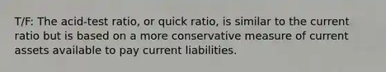 T/F: The acid-test ratio, or quick ratio, is similar to the current ratio but is based on a more conservative measure of current assets available to pay current liabilities.