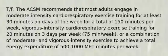 T/F: The ACSM recommends that most adults engage in moderate-intensity cardiorespiratory exercise training for at least 30 minutes on days of the week for a total of 150 minutes per week, vigorous-intensity cardiorespiratory exercise training for 20 minutes on 3 days per week (75 min/week), or a combination of moderate- and vigorous-intensity exercise to achieve a total energy expenditure of 500-1000 MET minutes per week.