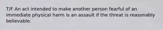 T/F An act intended to make another person fearful of an immediate physical harm is an assault if the threat is reasonably believable.