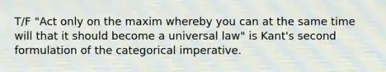 T/F "Act only on the maxim whereby you can at the same time will that it should become a universal law" is Kant's second formulation of the categorical imperative.