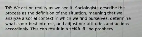 T/F: We act on reality as we see it. Sociologists describe this process as the definition of the situation, meaning that we analyze a social context in which we find ourselves, determine what is our best interest, and adjust our attitudes and actions accordingly. This can result in a self-fulfilling prophecy.