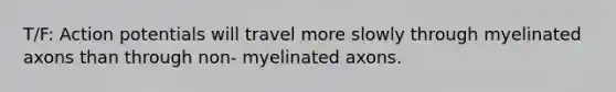 T/F: Action potentials will travel more slowly through myelinated axons than through non- myelinated axons.