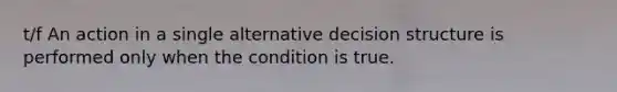 t/f An action in a single alternative decision structure is performed only when the condition is true.