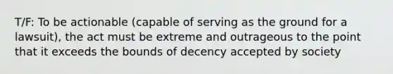 T/F: To be actionable (capable of serving as the ground for a lawsuit), the act must be extreme and outrageous to the point that it exceeds the bounds of decency accepted by society