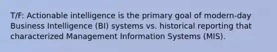 T/F: Actionable intelligence is the primary goal of modern-day Business Intelligence (BI) systems vs. historical reporting that characterized Management Information Systems (MIS).