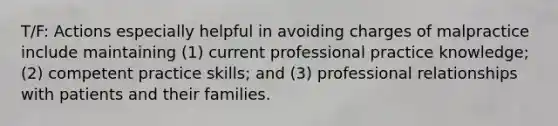 T/F: Actions especially helpful in avoiding charges of malpractice include maintaining (1) current professional practice knowledge; (2) competent practice skills; and (3) professional relationships with patients and their families.