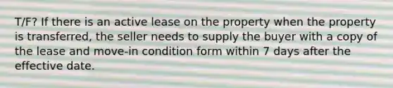 T/F? If there is an active lease on the property when the property is transferred, the seller needs to supply the buyer with a copy of the lease and move-in condition form within 7 days after the effective date.