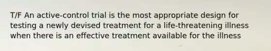 T/F An active-control trial is the most appropriate design for testing a newly devised treatment for a life-threatening illness when there is an effective treatment available for the illness