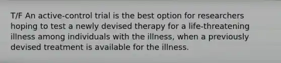 T/F An active-control trial is the best option for researchers hoping to test a newly devised therapy for a life-threatening illness among individuals with the illness, when a previously devised treatment is available for the illness.