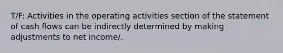 T/F: Activities in the operating activities section of the statement of cash flows can be indirectly determined by making adjustments to net income/.