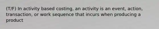 (T/F) In activity based costing, an activity is an event, action, transaction, or work sequence that incurs when producing a product