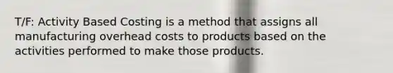 T/F: Activity Based Costing is a method that assigns all manufacturing overhead costs to products based on the activities performed to make those products.