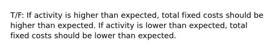 T/F: If activity is higher than expected, total fixed costs should be higher than expected. If activity is lower than expected, total fixed costs should be lower than expected.