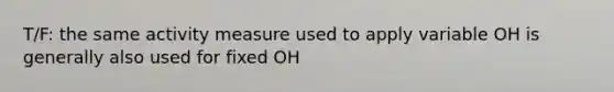 T/F: the same activity measure used to apply variable OH is generally also used for fixed OH