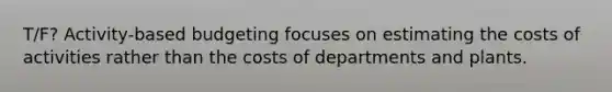 T/F? Activity-based budgeting focuses on estimating the costs of activities rather than the costs of departments and plants.