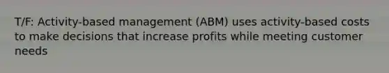 T/F: Activity-based management (ABM) uses activity-based costs to make decisions that increase profits while meeting customer needs