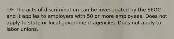 T/F The acts of discrimination can be investigated by the EEOC and it applies to employers with 50 or more employees. Does not apply to state or local government agencies. Does not apply to labor unions.