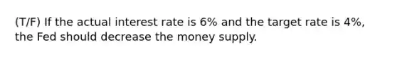 (T/F) If the actual interest rate is 6% and the target rate is 4%, the Fed should decrease the money supply.