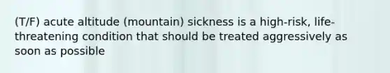 (T/F) acute altitude (mountain) sickness is a high-risk, life-threatening condition that should be treated aggressively as soon as possible