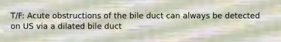 T/F: Acute obstructions of the bile duct can always be detected on US via a dilated bile duct