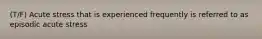 (T/F) Acute stress that is experienced frequently is referred to as episodic acute stress
