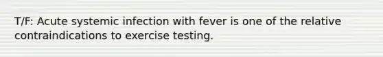 T/F: Acute systemic infection with fever is one of the relative contraindications to exercise testing.