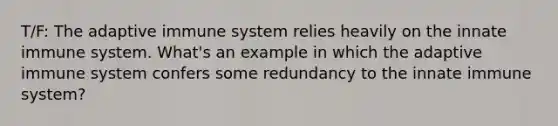 T/F: The adaptive immune system relies heavily on the innate immune system. What's an example in which the adaptive immune system confers some redundancy to the innate immune system?