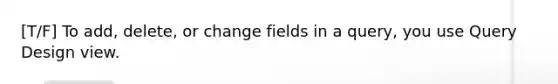 [T/F] To add, delete, or change fields in a query, you use Query Design view.