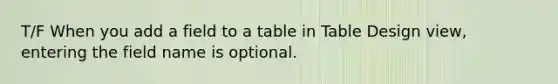 T/F When you add a field to a table in Table Design view, entering the field name is optional.