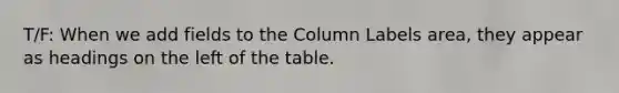 T/F: When we add fields to the Column Labels area, they appear as headings on the left of the table.