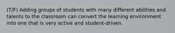 (T/F) Adding groups of students with many different abilities and talents to the classroom can convert the learning environment into one that is very active and student-driven.