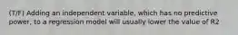 (T/F) Adding an independent variable, which has no predictive power, to a regression model will usually lower the value of R2