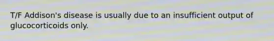 T/F Addison's disease is usually due to an insufficient output of glucocorticoids only.