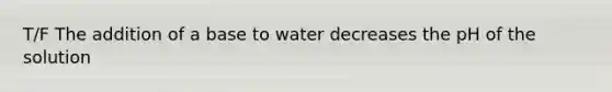 T/F The addition of a base to water decreases the pH of the solution