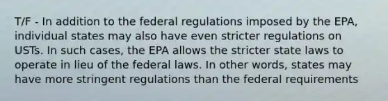 T/F - In addition to the federal regulations imposed by the EPA, individual states may also have even stricter regulations on USTs. In such cases, the EPA allows the stricter state laws to operate in lieu of the federal laws. In other words, states may have more stringent regulations than the federal requirements