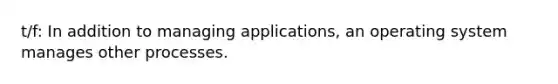 t/f: In addition to managing applications, an operating system manages other processes.