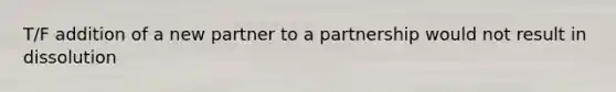 T/F addition of a new partner to a partnership would not result in dissolution