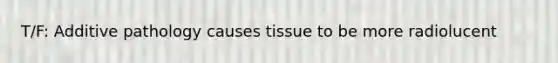 T/F: Additive pathology causes tissue to be more radiolucent