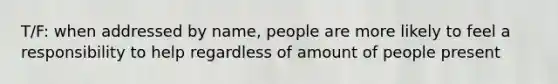 T/F: when addressed by name, people are more likely to feel a responsibility to help regardless of amount of people present