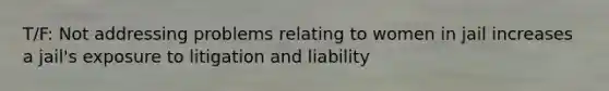 T/F: Not addressing problems relating to women in jail increases a jail's exposure to litigation and liability