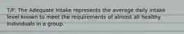T/F: The Adequate Intake represents the average daily intake level known to meet the requirements of almost all healthy individuals in a group.