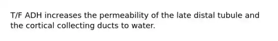 T/F ADH increases the permeability of the late distal tubule and the cortical collecting ducts to water.