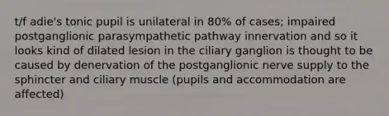 t/f adie's tonic pupil is unilateral in 80% of cases; impaired postganglionic parasympathetic pathway innervation and so it looks kind of dilated lesion in the ciliary ganglion is thought to be caused by denervation of the postganglionic nerve supply to the sphincter and ciliary muscle (pupils and accommodation are affected)