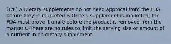 (T/F) A-Dietary supplements do not need approcal from the FDA before they're marketed B-Once a supplement is marketed, the FDA must prove it unafe before the product is removed from the market C-There are no rules to limit the serving size or amount of a nutrient in an dietary supplement