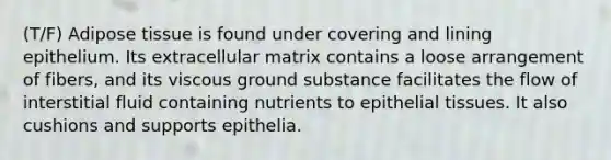 (T/F) Adipose tissue is found under covering and lining epithelium. Its extracellular matrix contains a loose arrangement of fibers, and its viscous ground substance facilitates the flow of interstitial fluid containing nutrients to epithelial tissues. It also cushions and supports epithelia.