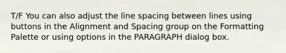 T/F You can also adjust the line spacing between lines using buttons in the Alignment and Spacing group on the Formatting Palette or using options in the PARAGRAPH dialog box.