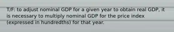 T/F: to adjust nominal GDP for a given year to obtain real GDP, it is necessary to multiply nominal GDP for the price index (expressed in hundredths) for that year.