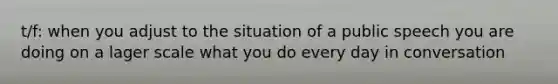 t/f: when you adjust to the situation of a public speech you are doing on a lager scale what you do every day in conversation