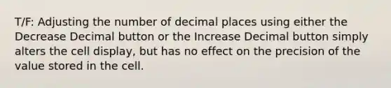 T/F: Adjusting the number of decimal places using either the Decrease Decimal button or the Increase Decimal button simply alters the cell display, but has no effect on the precision of the value stored in the cell.