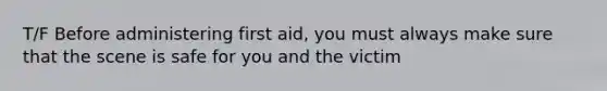 T/F Before administering first aid, you must always make sure that the scene is safe for you and the victim